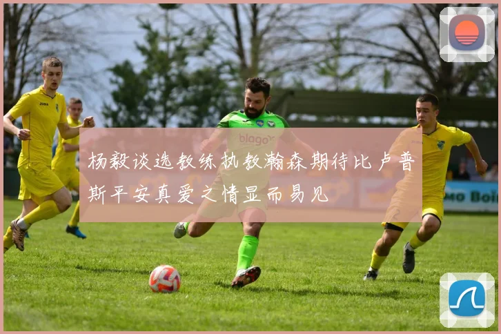 杨毅谈选教练执教瀚森期待比卢普斯平安真爱之情显而易见