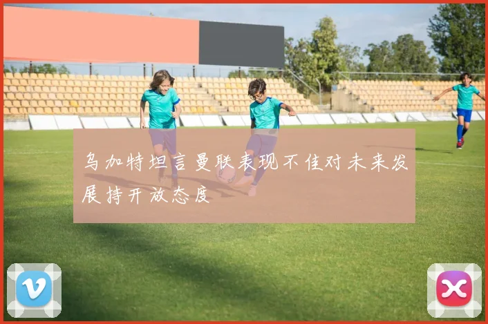 乌加特坦言曼联表现不佳对未来发展持开放态度