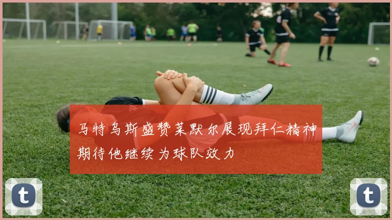 马特乌斯盛赞莱默尔展现拜仁精神期待他继续为球队效力